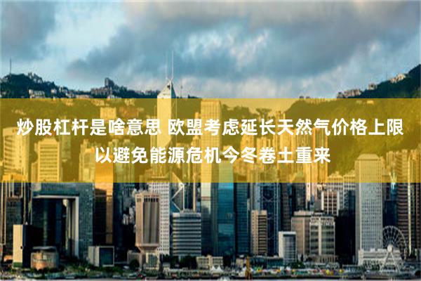 炒股杠杆是啥意思 欧盟考虑延长天然气价格上限 以避免能源危机今冬卷土重来