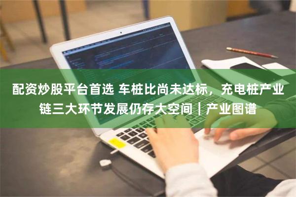 配资炒股平台首选 车桩比尚未达标，充电桩产业链三大环节发展仍存大空间︱产业图谱