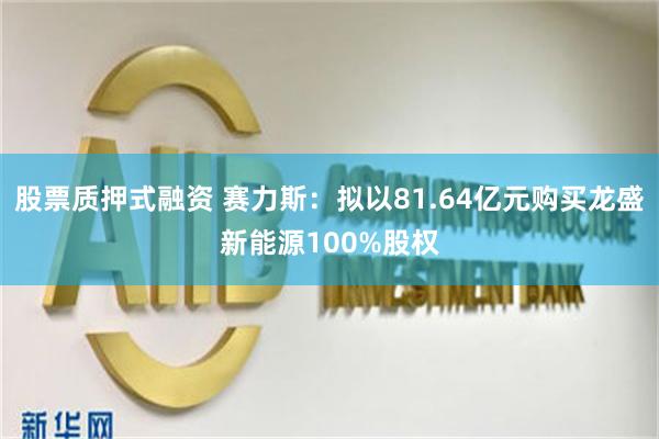 股票质押式融资 赛力斯：拟以81.64亿元购买龙盛新能源100%股权