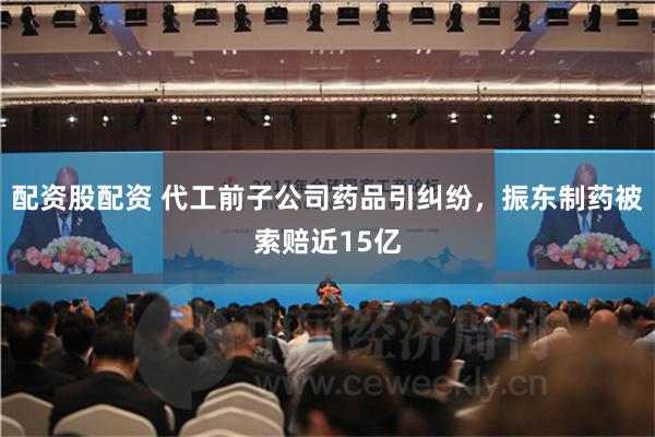 配资股配资 代工前子公司药品引纠纷，振东制药被索赔近15亿