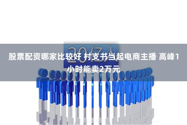 股票配资哪家比较好 村支书当起电商主播 高峰1小时能卖2万元