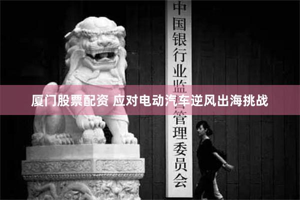 厦门股票配资 应对电动汽车逆风出海挑战