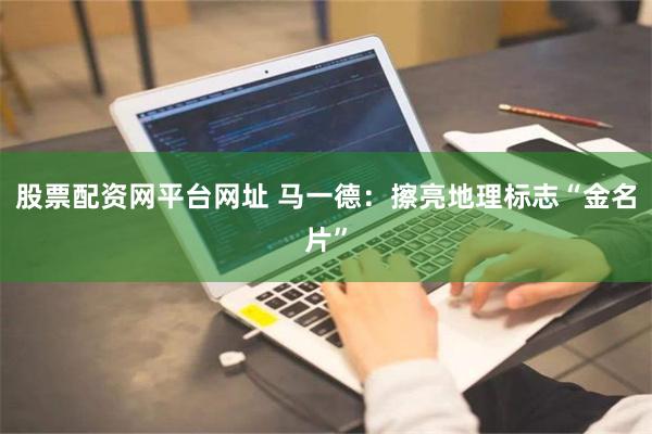 股票配资网平台网址 马一德：擦亮地理标志“金名片”