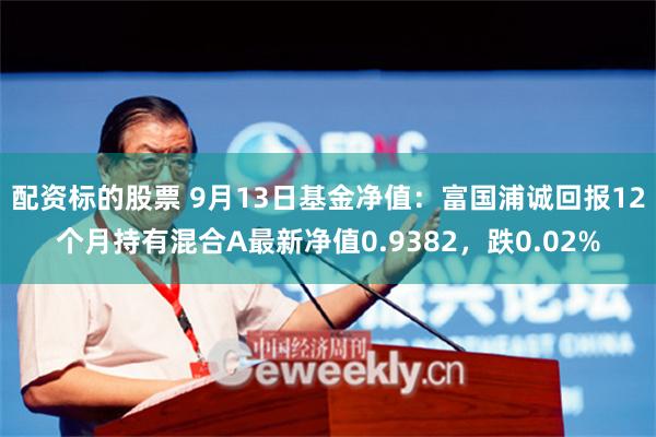 配资标的股票 9月13日基金净值：富国浦诚回报12个月持有混合A最新净值0.9382，跌0.02%