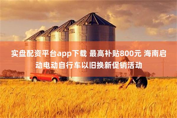 实盘配资平台app下载 最高补贴800元 海南启动电动自行车以旧换新促销活动