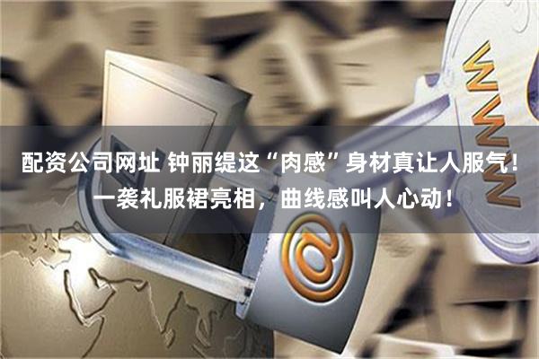 配资公司网址 钟丽缇这“肉感”身材真让人服气！ 一袭礼服裙亮相，曲线感叫人心动！