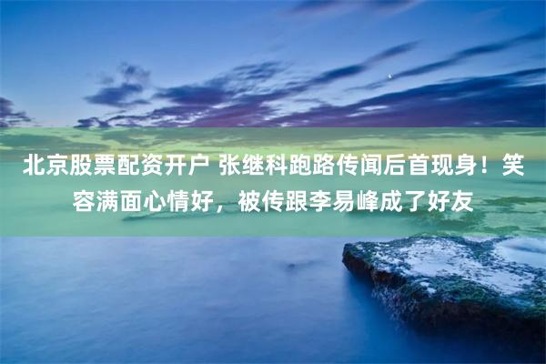 北京股票配资开户 张继科跑路传闻后首现身！笑容满面心情好，被传跟李易峰成了好友