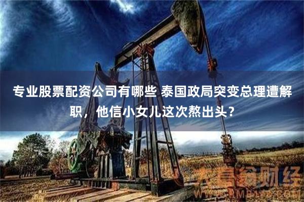 专业股票配资公司有哪些 泰国政局突变总理遭解职，他信小女儿这次熬出头？