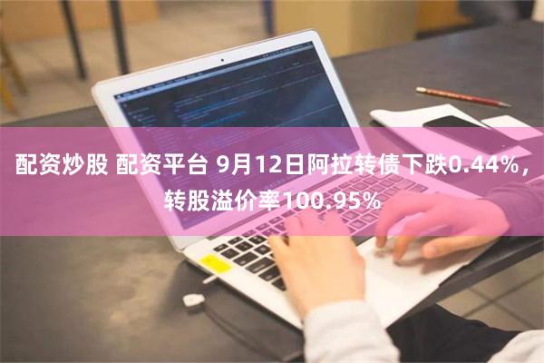 配资炒股 配资平台 9月12日阿拉转债下跌0.44%，转股溢价率100.95%
