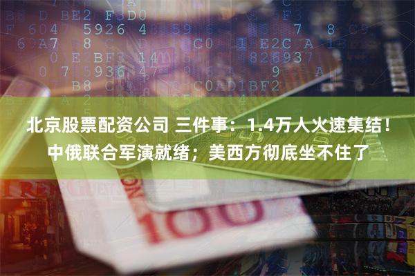 北京股票配资公司 三件事：1.4万人火速集结！中俄联合军演就绪；美西方彻底坐不住了
