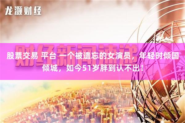 股票交易 平台 一个被遗忘的女演员，年轻时倾国倾城，如今51岁胖到认不出！