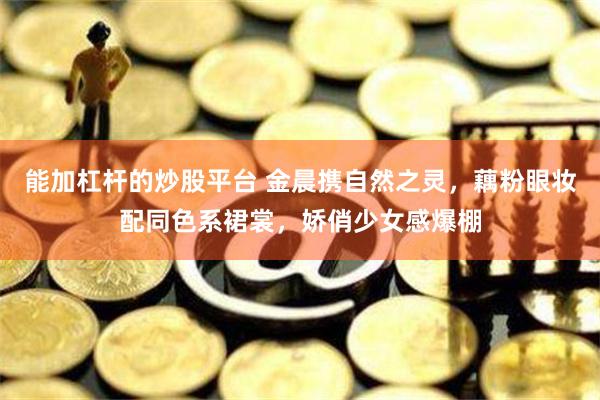 能加杠杆的炒股平台 金晨携自然之灵，藕粉眼妆配同色系裙裳，娇俏少女感爆棚