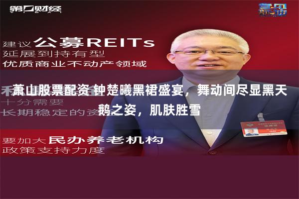 萧山股票配资 钟楚曦黑裙盛宴，舞动间尽显黑天鹅之姿，肌肤胜雪