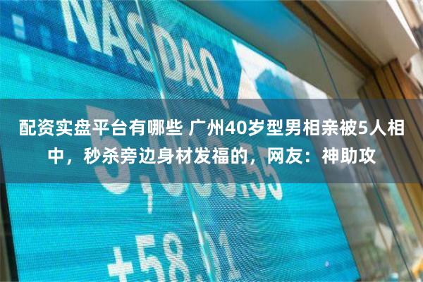 配资实盘平台有哪些 广州40岁型男相亲被5人相中，秒杀旁边身材发福的，网友：神助攻