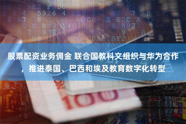 股票配资业务佣金 联合国教科文组织与华为合作，推进泰国、巴西和埃及教育数字化转型