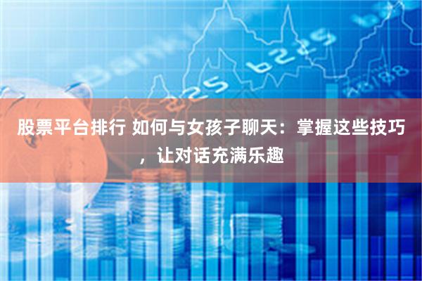股票平台排行 如何与女孩子聊天：掌握这些技巧，让对话充满乐趣