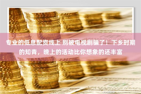 专业的低息配资线上 别被电视剧骗了！下乡时期的知青，晚上的活动比你想象的还丰富