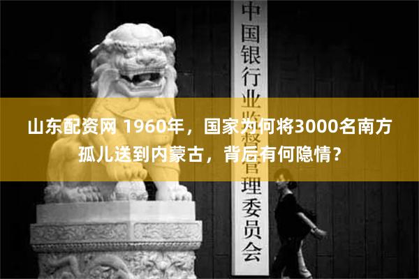 山东配资网 1960年，国家为何将3000名南方孤儿送到内蒙古，背后有何隐情？