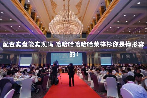 配资实盘能实现吗 哈哈哈哈哈哈荣梓杉你是懂形容的！