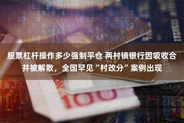 股票杠杆操作多少强制平仓 两村镇银行因吸收合并被解散，全国罕见“村改分”案例出现
