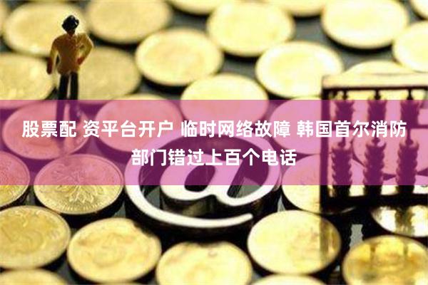 股票配 资平台开户 临时网络故障 韩国首尔消防部门错过上百个电话