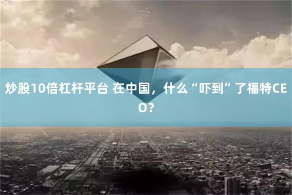 炒股10倍杠杆平台 在中国，什么“吓到”了福特CEO？