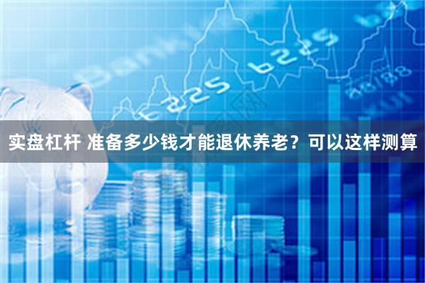 实盘杠杆 准备多少钱才能退休养老？可以这样测算