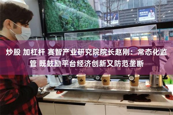 炒股 加杠杆 赛智产业研究院院长赵刚：常态化监管 既鼓励平台经济创新又防范垄断