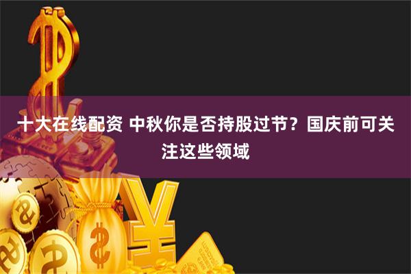十大在线配资 中秋你是否持股过节？国庆前可关注这些领域