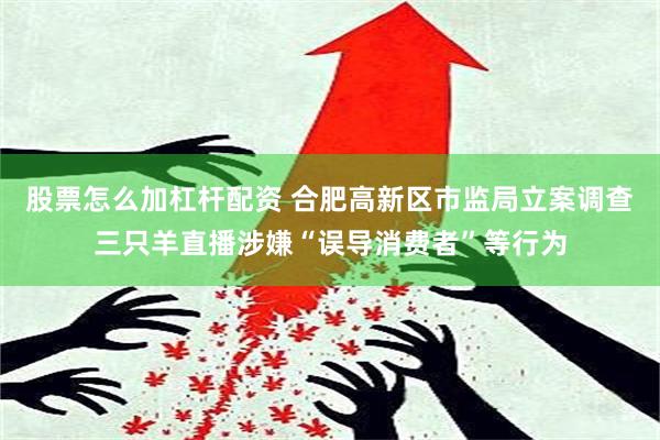 股票怎么加杠杆配资 合肥高新区市监局立案调查三只羊直播涉嫌“误导消费者”等行为
