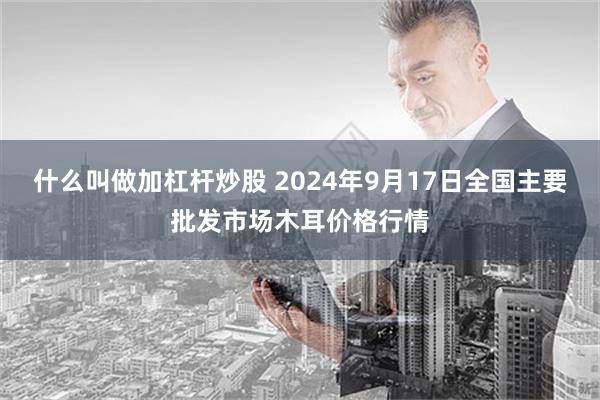 什么叫做加杠杆炒股 2024年9月17日全国主要批发市场木耳价格行情