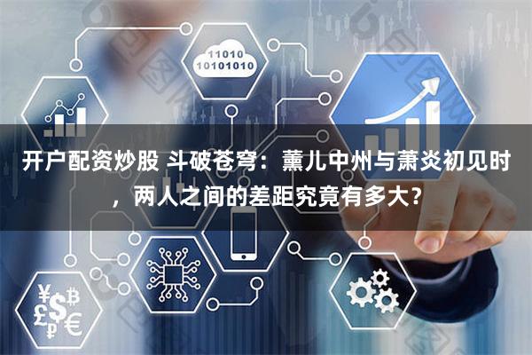 开户配资炒股 斗破苍穹：薰儿中州与萧炎初见时，两人之间的差距究竟有多大？