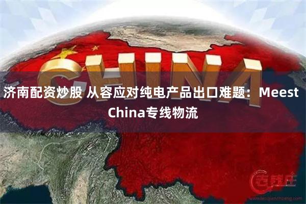 济南配资炒股 从容应对纯电产品出口难题：Meest China专线物流