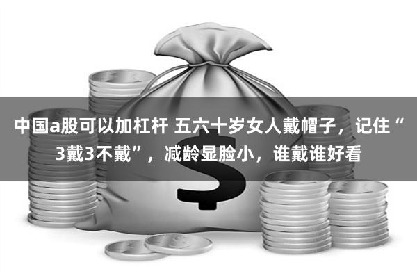 中国a股可以加杠杆 五六十岁女人戴帽子，记住“3戴3不戴”，减龄显脸小，谁戴谁好看