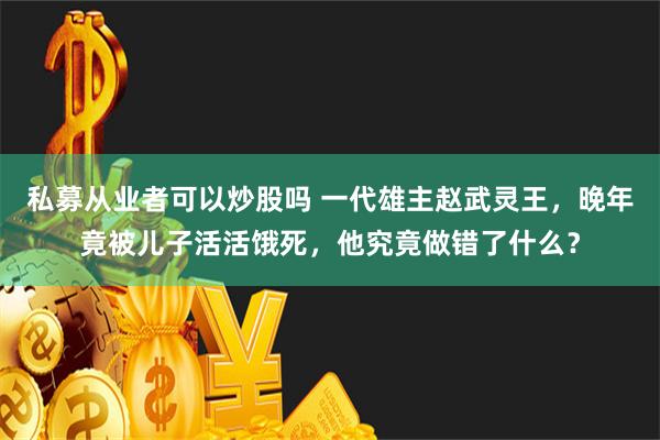 私募从业者可以炒股吗 一代雄主赵武灵王，晚年竟被儿子活活饿死，他究竟做错了什么？