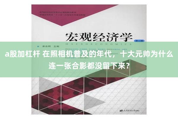 a股加杠杆 在照相机普及的年代，十大元帅为什么连一张合影都没留下来？