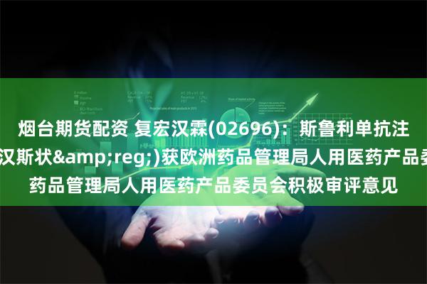 烟台期货配资 复宏汉霖(02696)：斯鲁利单抗注射液(中文商品名：汉斯状&reg;)获欧洲药品管理局人用医药产品委员会积极审评意见