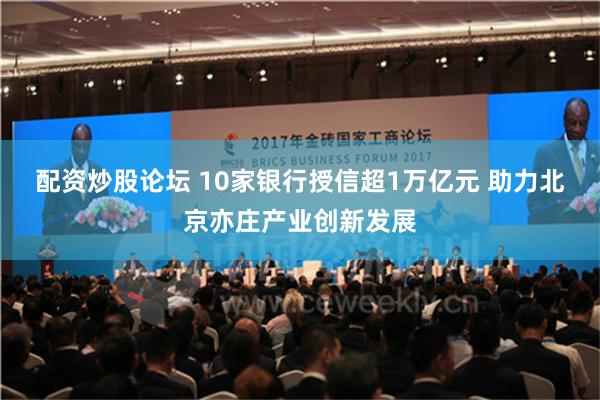 配资炒股论坛 10家银行授信超1万亿元 助力北京亦庄产业创新发展