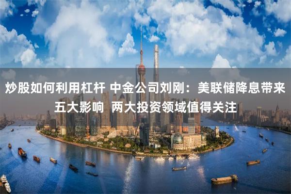 炒股如何利用杠杆 中金公司刘刚：美联储降息带来五大影响  两大投资领域值得关注
