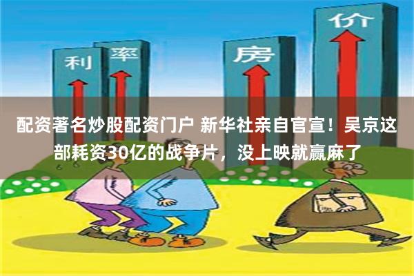 配资著名炒股配资门户 新华社亲自官宣！吴京这部耗资30亿的战争片，没上映就赢麻了