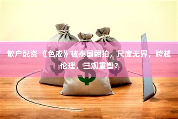 散户配资 《色戒》被泰国翻拍，尺度无界，跨越伦理，三观重塑？