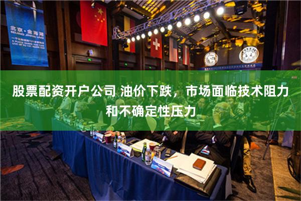 股票配资开户公司 油价下跌，市场面临技术阻力和不确定性压力