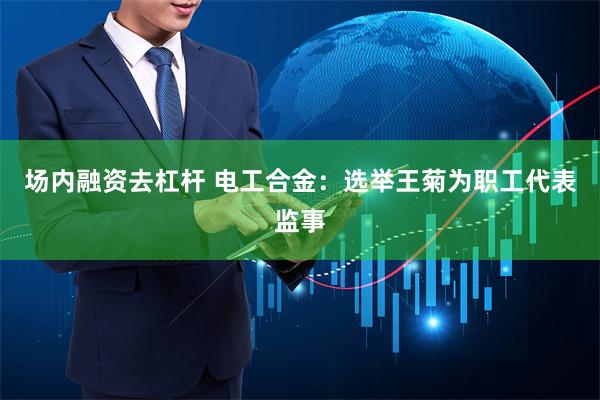 场内融资去杠杆 电工合金：选举王菊为职工代表监事