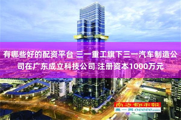 有哪些好的配资平台 三一重工旗下三一汽车制造公司在广东成立科技公司 注册资本1000万元