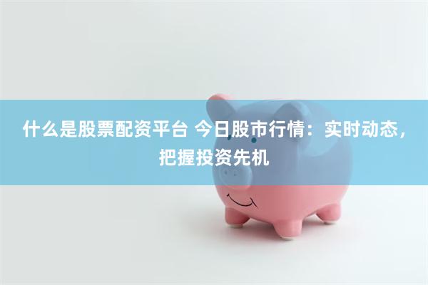 什么是股票配资平台 今日股市行情：实时动态，把握投资先机