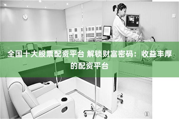 全国十大股票配资平台 解锁财富密码：收益丰厚的配资平台