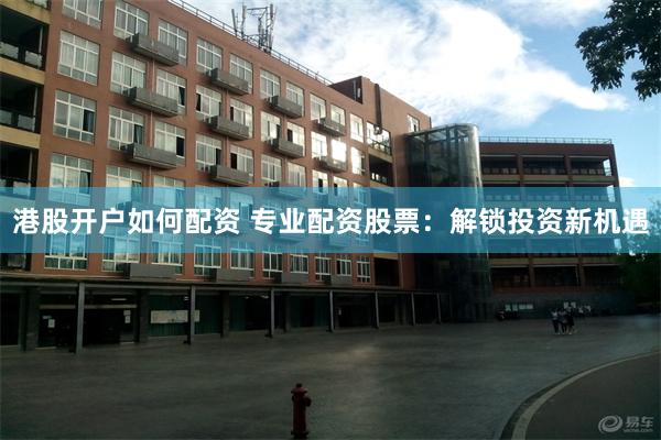 港股开户如何配资 专业配资股票：解锁投资新机遇