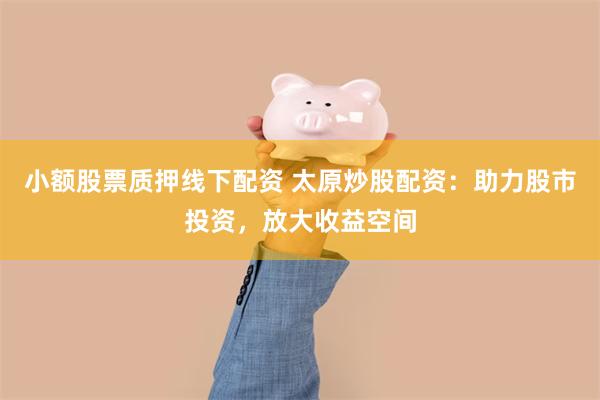 小额股票质押线下配资 太原炒股配资：助力股市投资，放大收益空间
