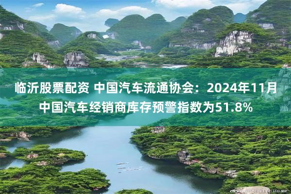 临沂股票配资 中国汽车流通协会：2024年11月中国汽车经销商库存预警指数为51.8%