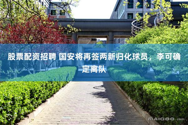 股票配资招聘 国安将再签两新归化球员，李可确定离队